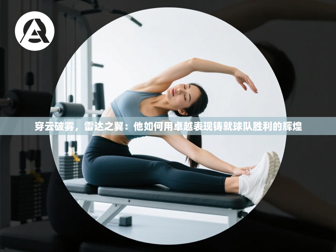 穿云破雾，雷达之翼：他如何用卓越表现铸就球队胜利的辉煌  第2张